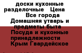   доски кухонные разделочные › Цена ­ 100 - Все города Домашняя утварь и предметы быта » Посуда и кухонные принадлежности   . Крым,Гвардейское